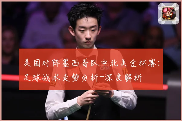 美国对阵墨西哥队中北美金杯赛：足球战术走势分析-深度解析